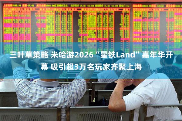三叶草策略 米哈游2026“星铁Land”嘉年华开幕 吸引超3万名玩家齐聚上海