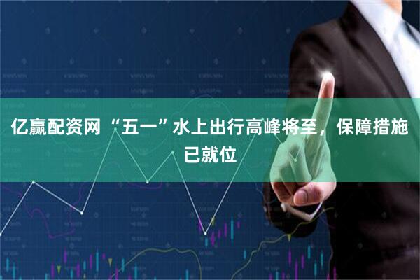 亿赢配资网 “五一”水上出行高峰将至，保障措施已就位