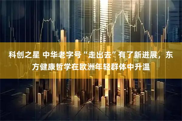 科创之星 中华老字号“走出去”有了新进展，东方健康哲学在欧洲年轻群体中升温
